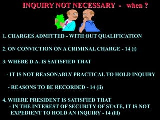 INQUIRY NOT NECESSARY - when ?
1. CHARGES ADMITTED - WITH OUT QUALIFICATION
2. ON CONVICTION ON A CRIMINAL CHARGE - 14 (i)
3. WHERE D.A. IS SATISFIED THAT
- IT IS NOT REASONABLY PRACTICAL TO HOLD INQUIRY
- REASONS TO BE RECORDED - 14 (ii)
4. WHERE PRESIDENT IS SATISFIED THAT
- IN THE INTEREST OF SECURITY OF STATE, IT IS NOT
EXPEDIENT TO HOLD AN INQUIRY - 14 (iii)
 