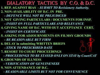 DIALATORY TACTICS BY C.O. & D.C.
1. REP. AGAINST BIAS - SUBMIT TO Revisionery Authority.
2. NON-AVAILABILITY OF D.C. IN PRE.
- DEFENCE WILL NOT BE PREJUDICED
3. NOT GIVING PARTICULARS / DOCUMENTS FOR INSP.
- INSIST ON FULL PARTICULARS AND RELEVANCE
4. GIVING NAME OF D.C. WITH OUT ACCEPTANCE CERT.
- INSIST ON CERTIFICATE
5. ASKING FOR ADJOURNMENTS ON FILMSY GROUNDS
- BE REASONABLE BUT FIRM
6. DELAY in submitting WRITTEN BRIEFS
- STICK TO PRESCRIBED DATE
7. RESORT TO COURT PROCEEDINGS
- PROCEEDINGS TO BE STAYED ONLY ON STAY by Court/CAT
8. GROUNDS OF ILLNESS
- VERIFICATION OF GENUINENESS
9. NON ATTENDANCE OF D.C.
- REASONABLE LIMITS BUT NOT FOR CONVENIENCE
 