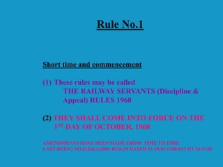 Rule No.1
Short time and commencement
(1) These rules may be called
THE RAILWAY SERVANTS (Discipline &
Appeal) RULES 1968
(2) THEY SHALL COME INTO FORCE ON THE
1ST DAY OF OCTOBER, 1968
AMENDMENTS HAVE BEEN MADE FROM TIME TO TIME
LAST BEING NO.E(D&A)2001 RG6-29 DATED 31-10-01 GSR/617 DT 24/11/01
 