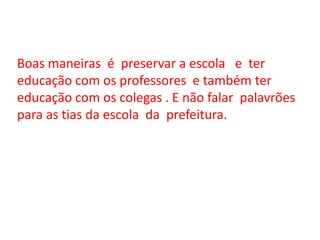 Boas maneiras é preservar a escola e ter educação com os professores e também ter educação com os colegas . E não falar palavrões para as tias da escola da prefeitura.