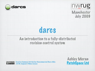 Manchester
                                                             July 2009



                               darcs
    An introduction to a fully-distributed
           revision control system



                                                         Ashley Moran
Creative Commons Attribution-Noncommercial-Share Alike
2.0 UK: England & Wales License                          PatchSpace Ltd
 