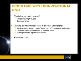 PROBLEMS WITH CONVENTIONAL
 D&O
 Who is insured and for what?
    Three Insuring Clauses
     Complex terms

 Meaning of ‘indemnifiable loss’ in different jurisdictions:
    Lack of clarity as to company’s and insurer’s respective obligations
     Disputes about advancement of defence costs
     Subrogation and reputational issues

 Affirmative cover
 