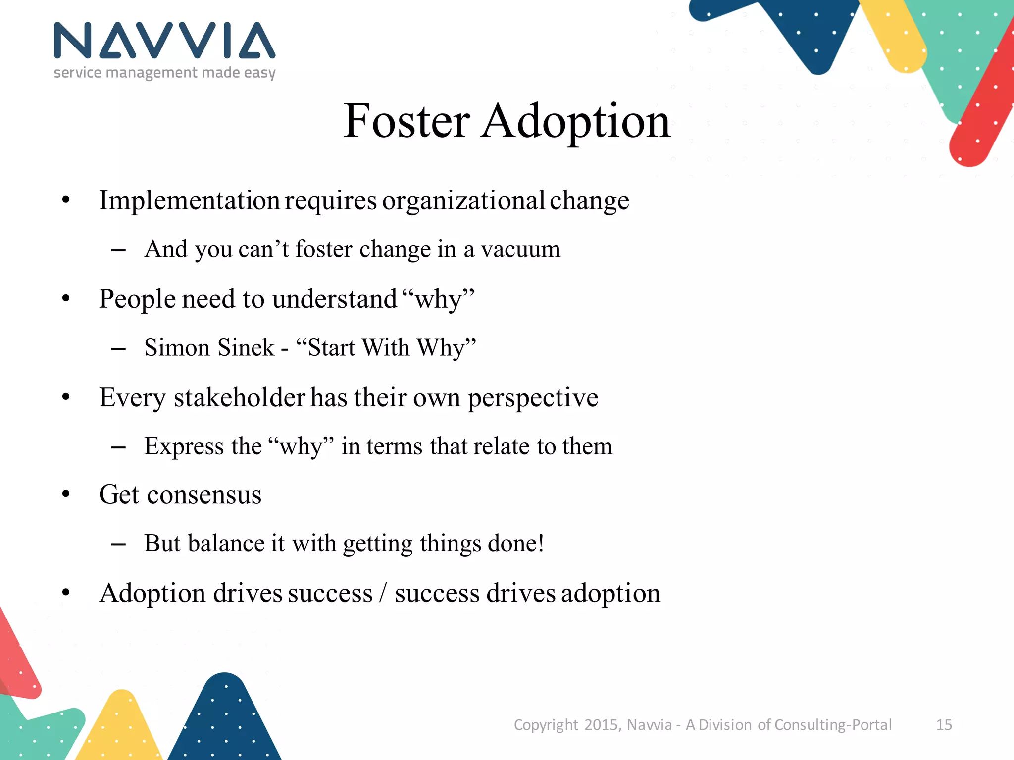Foster Adoption
• Implementationrequires organizationalchange
– And you can’t foster change in a vacuum
• People need to understand “why”
– Simon Sinek - “Start With Why”
• Every stakeholder has their own perspective
– Express the “why” in terms that relate to them
• Get consensus
– But balance it with getting things done!
• Adoption drives success / success drives adoption
Copyright	
  2015,	
  Navvia	
  -­‐ A	
  Division	
  of	
  Consulting-­‐Portal 15
 