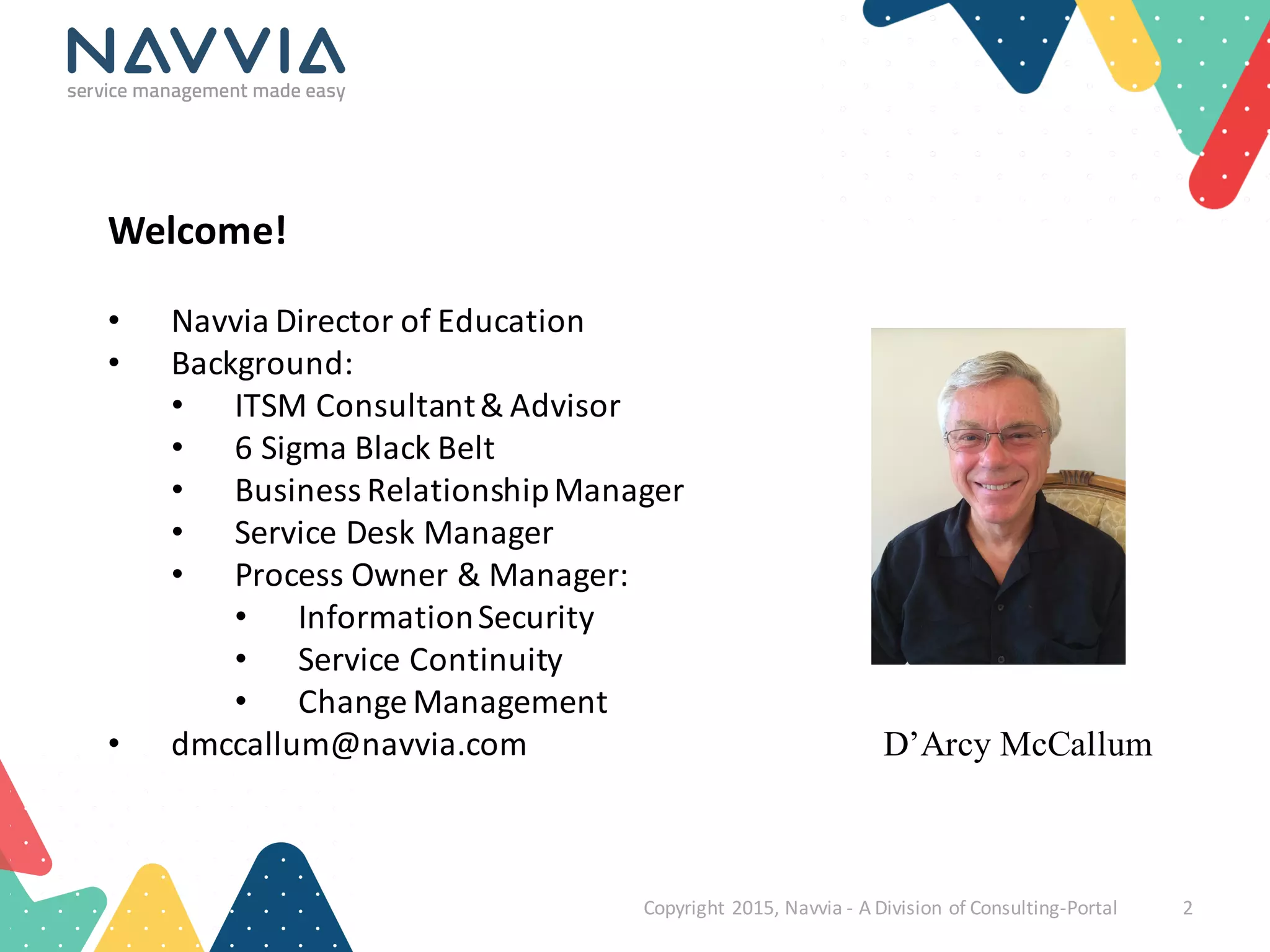D’Arcy McCallum
Copyright	
  2015,	
  Navvia	
  -­‐ A	
  Division	
  of	
  Consulting-­‐Portal 2
Welcome!
• Navvia Director	
  of	
  Education
• Background:
• ITSM	
  Consultant	
  &	
  Advisor
• 6	
  Sigma	
  Black	
  Belt	
  
• Business	
  Relationship	
  Manager
• Service	
  Desk	
  Manager
• Process	
  Owner	
  &	
  Manager:
• Information	
  Security
• Service	
  Continuity
• Change	
  Management
• dmccallum@navvia.com
 