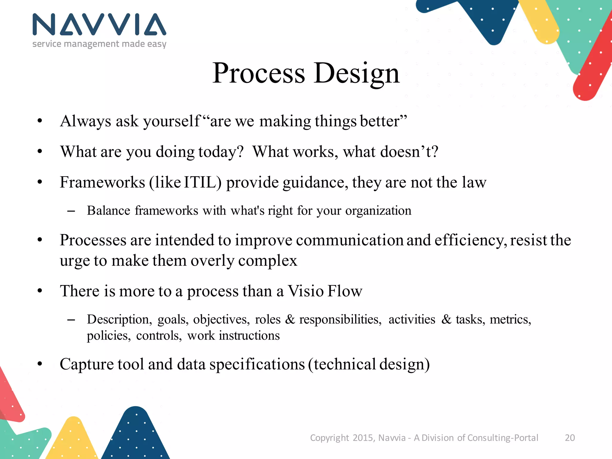 Process Design
• Always ask yourself “are we making things better”
• What are you doing today? What works, what doesn’t?
• Frameworks (like ITIL) provide guidance, they are not the law
– Balance frameworks with what's right for your organization
• Processes are intended to improve communicationand efficiency,resist the
urge to make them overly complex
• There is more to a process than a Visio Flow
– Description, goals, objectives, roles & responsibilities, activities & tasks, metrics,
policies, controls, work instructions
• Capture tool and data specifications (technical design)
Copyright	
  2015,	
  Navvia	
  -­‐ A	
  Division	
  of	
  Consulting-­‐Portal 20
 