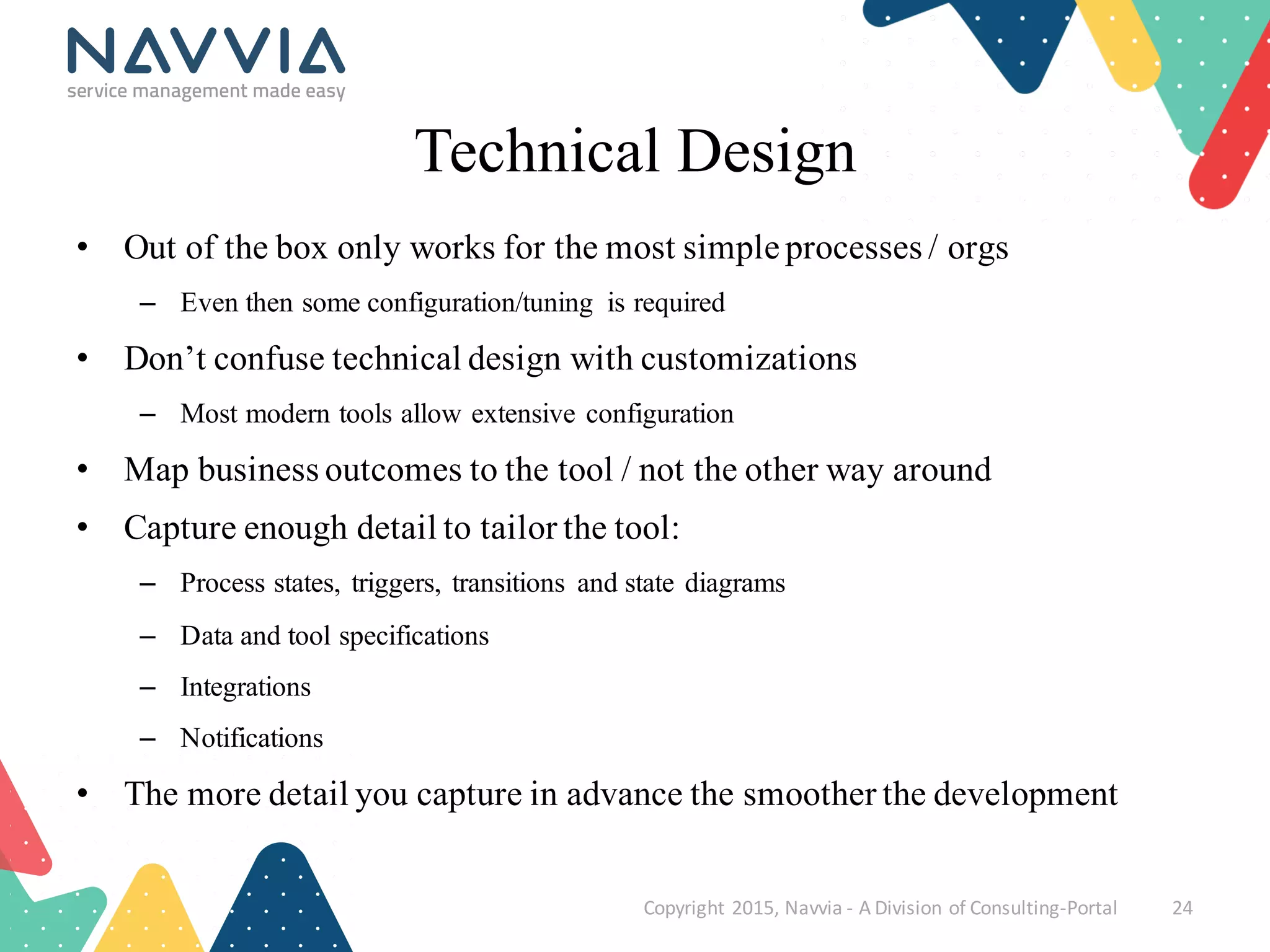 Technical Design
• Out of the box only works for the most simple processes / orgs
– Even then some configuration/tuning is required
• Don’t confuse technical design with customizations
– Most modern tools allow extensive configuration
• Map business outcomes to the tool / not the other way around
• Capture enough detail to tailor the tool:
– Process states, triggers, transitions and state diagrams
– Data and tool specifications
– Integrations
– Notifications
• The more detail you capture in advance the smoother the development
Copyright	
  2015,	
  Navvia	
  -­‐ A	
  Division	
  of	
  Consulting-­‐Portal 24
 