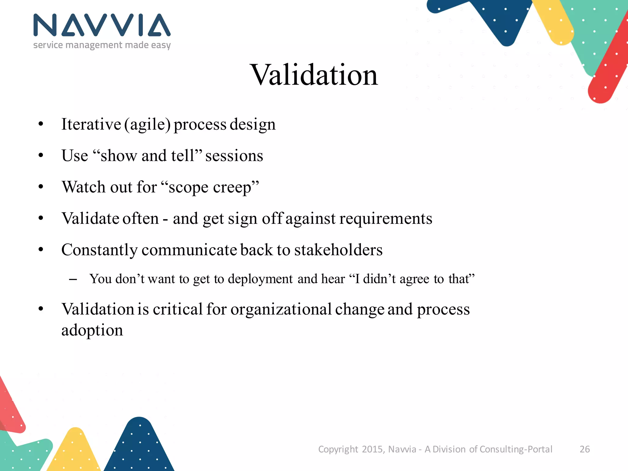 Validation
• Iterative (agile) process design
• Use “show and tell” sessions
• Watch out for “scope creep”
• Validate often - and get sign off against requirements
• Constantly communicate back to stakeholders
– You don’t want to get to deployment and hear “I didn’t agree to that”
• Validationis critical for organizational change and process
adoption
Copyright	
  2015,	
  Navvia	
  -­‐ A	
  Division	
  of	
  Consulting-­‐Portal 26
 