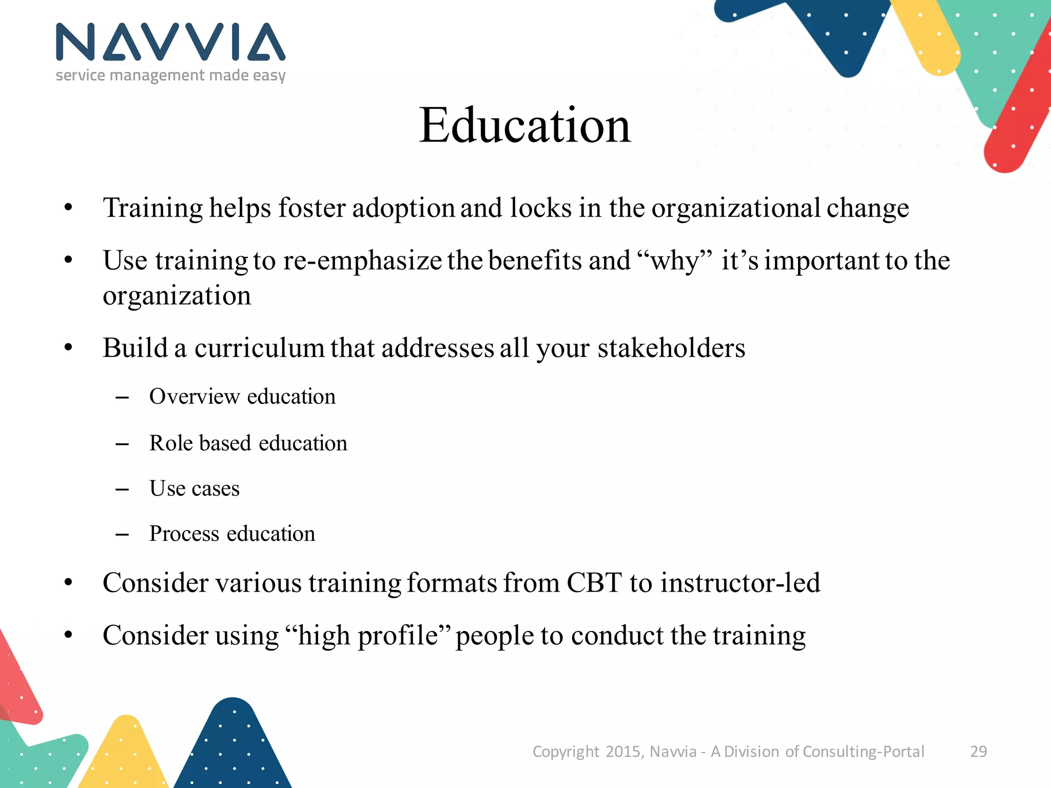 Education
• Training helps foster adoptionand locks in the organizational change
• Use trainingto re-emphasize the benefits and “why” it’s important to the
organization
• Build a curriculum that addresses all your stakeholders
– Overview education
– Role based education
– Use cases
– Process education
• Consider various trainingformats from CBT to instructor-led
• Consider using “high profile” people to conduct the training
Copyright	
  2015,	
  Navvia	
  -­‐ A	
  Division	
  of	
  Consulting-­‐Portal 29
 