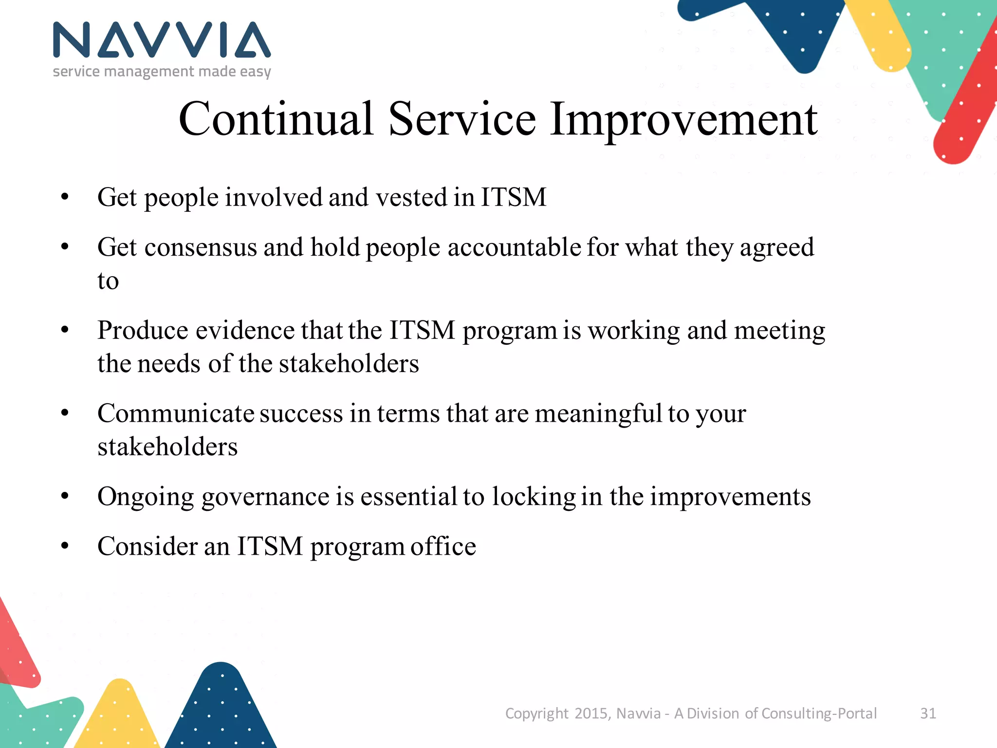 Continual Service Improvement
• Get people involved and vested in ITSM
• Get consensus and hold people accountable for what they agreed
to
• Produce evidence that the ITSM program is working and meeting
the needs of the stakeholders
• Communicate success in terms that are meaningful to your
stakeholders
• Ongoing governance is essential to lockingin the improvements
• Consider an ITSM program office
Copyright	
  2015,	
  Navvia	
  -­‐ A	
  Division	
  of	
  Consulting-­‐Portal 31
 