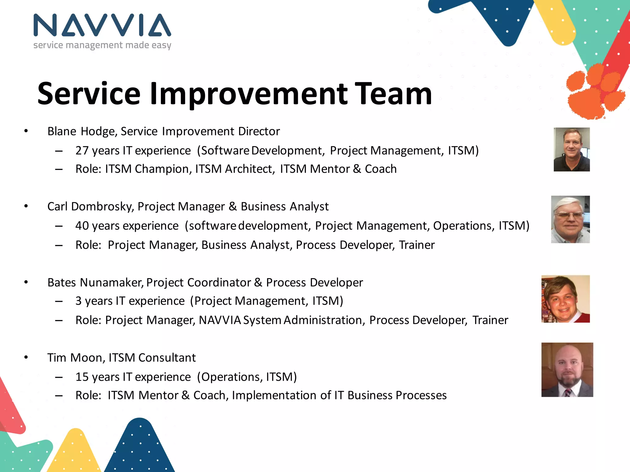 Service	
  Improvement	
  Team
• Blane	
  Hodge,	
  Service	
  Improvement	
  Director	
  
– 27	
  years	
  IT	
  experience	
   (Software	
  Development,	
  Project	
  Management,	
  ITSM)
– Role:	
  ITSM	
  Champion,	
  ITSM	
  Architect,	
  ITSM	
  Mentor	
  &	
  Coach	
  
• Carl	
  Dombrosky,	
  Project	
  Manager	
  &	
  Business	
  Analyst
– 40	
  years	
  experience	
   (software	
  development,	
  Project	
  Management,	
  Operations,	
  ITSM)
– Role:	
  	
  Project	
  Manager,	
  Business	
  Analyst,	
  Process	
  Developer,	
  Trainer
• Bates	
  Nunamaker,	
  Project	
  Coordinator	
  &	
  Process	
  Developer
– 3	
  years	
  IT	
  experience	
   (Project	
  Management,	
  ITSM)
– Role:	
  Project	
  Manager,	
  NAVVIA	
  System	
  Administration,	
  Process	
  Developer,	
  Trainer
• Tim	
  Moon,	
  ITSM	
  Consultant
– 15	
  years	
  IT	
  experience	
   (Operations,	
  ITSM)
– Role:	
  	
  ITSM	
  Mentor	
  &	
  Coach,	
  Implementation	
  of	
  IT	
  Business	
  Processes
 