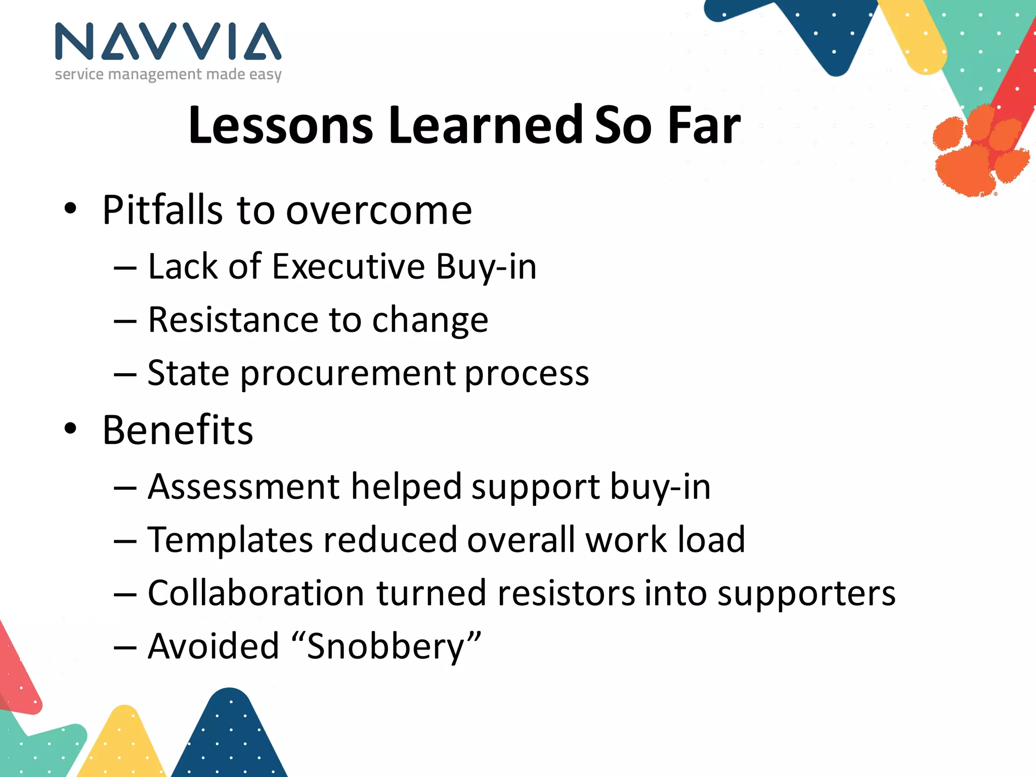 Lessons	
  Learned	
  So	
  Far	
  
• Pitfalls	
  to	
  overcome
– Lack	
  of	
  Executive	
  Buy-­‐in
– Resistance	
  to	
  change
– State	
  procurement	
  process
• Benefits
– Assessment	
  helped	
  support	
  buy-­‐in
– Templates	
  reduced	
  overall	
  work	
  load
– Collaboration	
  turned	
  resistors	
  into	
  supporters
– Avoided	
  “Snobbery”
 