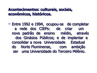 Acontecimentos: culturais, sociais, econômicos, históricos. Entre 1992 e 1994,  ocupou-se  de completar  a  rede  dos  CIEPs:  de  criar  um  novo  padrão  de  ensino  médio,  através  dos Ginásios Públicos; e de implantar e consolidar a nova  Universidade  Estadual  do  Norte Fluminense,  com  ambição  ser  uma Universidade do Terceiro Milênio.   