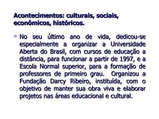 Acontecimentos: culturais, sociais, econômicos, históricos. No seu último ano de vida, dedicou-se especialmente a organizar a Universidade Aberta do Brasil, com cursos de educação a distância, para funcionar a partir de 1997, e a Escola Normal superior, para a formação de professores de primeiro grau.  Organizou a Fundação Darcy Ribeiro, instituída, com o objetivo de manter sua obra viva e elaborar projetos nas áreas educacional e cultural. 