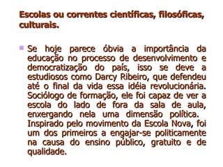 Escolas ou correntes científicas, filosóficas, culturais . Se hoje parece óbvia a importância da educação no processo de desenvolvimento e democratização do país, isso se deve a estudiosos como Darcy Ribeiro, que defendeu até o final da vida essa idéia revolucionária .  Sociólogo de formação, ele foi capaz de ver a escola do lado de fora da sala de aula, enxergando nela uma dimensão política .  Inspirado pelo movimento da   Escola Nova ,  foi um dos primeiros a engajar-se politicamente na causa do ensino público, gratuito e de qualidade.  