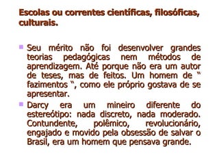 Escolas ou correntes científicas, filosóficas, culturais .   Seu mérito não foi desenvolver grandes teorias pedagógicas nem métodos de aprendizagem. Até porque não era um autor de teses, mas de feitos. Um homem de “ fazimentos “, como ele próprio gostava de se apresentar. Darcy era um mineiro diferente do estereótipo: nada discreto, nada moderado. Contundente, polêmico, revolucionário, engajado e movido pela obsessão de salvar o Brasil, era um homem que pensava grande.  
