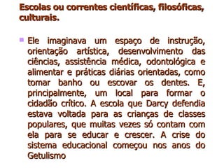 Escolas ou correntes científicas, filosóficas, culturais . Ele imaginava um espaço de instrução, orientação artística, desenvolvimento das ciências, assistência médica, odontológica e alimentar e práticas diárias orientadas, como tomar banho ou escovar os dentes. E, principalmente, um local para formar o cidadão crítico. A escola que Darcy defendia estava voltada para as crianças de classes populares, que muitas vezes só contam com ela para se educar e crescer. A crise do sistema educacional começou nos anos do Getulismo  