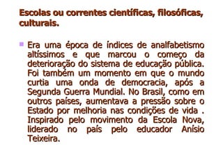 Escolas ou correntes científicas, filosóficas, culturais . Era uma época de índices de analfabetismo altíssimos e que marcou o começo da deterioração do sistema de educação pública. Foi também um momento em que o mundo curtia uma onda de democracia, após a Segunda Guerra Mundial. No Brasil, como em outros países, aumentava a pressão sobre o Estado por melhoria nas condições de vida . Inspirado pelo movimento da Escola Nova, liderado no país pelo educador Anísio Teixeira.  