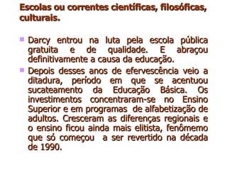 Escolas ou correntes científicas, filosóficas, culturais . Darcy entrou na luta pela escola pública gratuita e de qualidade. E abraçou definitivamente a causa da educação. Depois desses anos de efervescência veio a ditadura, período em que se acentuou sucateamento da Educação Básica. Os investimentos concentraram-se no Ensino Superior e em programas  de alfabetização de adultos. Cresceram as diferenças regionais e o ensino ficou ainda mais elitista, fenômemo que só começou  a ser revertido na década de 1990. 