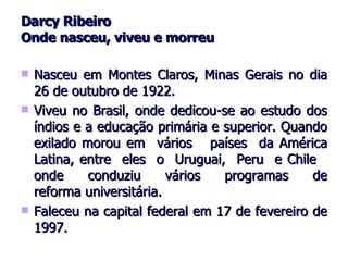 Darcy Ribeiro Onde nasceu, viveu e morreu Nasceu em Montes Claros, Minas Gerais no dia 26 de outubro de 1922. Viveu no Brasil, onde dedicou-se ao estudo dos índios e a educação primária e superior. Quando exilado morou em  vários  países  da América Latina, entre  eles  o  Uruguai,  Peru  e Chile  onde  conduziu  vários  programas  de reforma universitária. Faleceu na capital federal em 17 de fevereiro de 1997. 