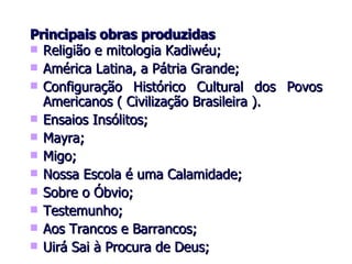 Principais obras produzidas Religião e mitologia Kadiwéu; América Latina, a Pátria Grande; Configuração Histórico Cultural dos Povos Americanos ( Civilização Brasileira ). Ensaios Insólitos; Mayra; Migo; Nossa Escola é uma Calamidade; Sobre o Óbvio; Testemunho; Aos Trancos e Barrancos; Uirá Sai à Procura de Deus; 