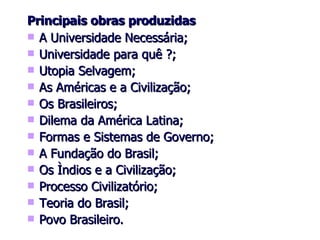 Principais obras produzidas A Universidade Necessária; Universidade para quê ?; Utopia Selvagem; As Américas e a Civilização; Os Brasileiros; Dilema da América Latina; Formas e Sistemas de Governo; A Fundação do Brasil; Os Ìndios e a Civilização; Processo Civilizatório; Teoria do Brasil; Povo Brasileiro. 