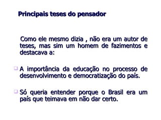     Principais teses do pensador    Como ele mesmo dizia , não era um autor de teses, mas sim um homem de fazimentos   e   destacava a: A importância da educação no processo de desenvolvimento e democratização do país . Só queria entender porque o Brasil era um país que teimava em não dar certo. 