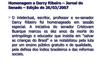 Homenagem a Darcy Ribeiro – Jornal do Senado – Edição de 26/03/2007 O intelectual, escritor, professor e ex-senador Darcy Ribeiro foi homenageado em sessão especial. A iniciativa do senador Cristovam Buarque marcou os dez anos da morte do antropólogo e educador que insistia em "salvar as crianças do Brasil" e se notabilizou pela luta por um ensino público gratuito e de qualidade,  pela defesa dos índios brasileiros e das reformas sociais.  