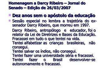 Homenagem a Darcy Ribeiro – Jornal do Senado – Edição de 26/03/2007 Dez anos sem o apóstolo da educação Sessão especial no lembra a trajetória do ex-senador Darcy Ribeiro, que morreu em 1997. Darcy  Ribeiro,  antropólogo  e  educador, foi o relator da Lei de Diretrizes e Bases da Educação. Fracassei em tudo o que tentei na vida. Tentei alfabetizar as  crianças  brasileiras,  não consegui. Tentei salvar os índios, não consegui. Tentei fazer uma universidade séria e fracassei. Tentei  fazer  o  Brasil  desenvolver-se autonomamente e fracassei. 