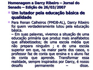Homenagem a Darcy Ribeiro – Jornal do Senado – Edição de 26/03/2007 Um lutador pela educação básica de qualidade Para Renan Calheiros (PMDB-AL), Darcy Ribeiro foi quem verdadeiramente lutou pela educação básica. – Em suas palavras, vivemos a situação de uma educação primária que produz mais analfabetos que alfabetizados; de uma escola média que não prepara ninguém ; e de uma escola superior em que, na maior parte dos casos, o professor faz de conta que ensina e o aluno faz de conta que aprende. Transformar essa realidade, sempre inspirados por Darcy, é nosso desafio permanente – disse. 