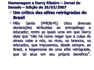 Homenagem a Darcy Ribeiro – Jornal do Senado – Edição de 26/03/2007 Um crítico das elites retrógradas do Brasil Mão Santa (PMDB-PI) citou diversas declarações atribuídas ao antropólogo e educador, entre as quais uma em que Darcy dizia que "não há como negar que a culpa do atraso cabe a nós, os ricos, os brancos, os educados, que impusemos, desde sempre, ao Brasil, a hegemonia de uma elite retrógrada, que só atua em seu próprio beneficio ". 