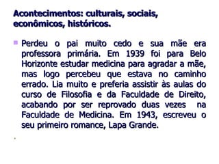 Acontecimentos: culturais, sociais, econômicos, históricos. Perdeu o pai muito cedo e sua mãe era professora primária. Em 1939 foi para Belo Horizonte estudar medicina para agradar a mãe, mas logo percebeu que estava no caminho errado. Lia muito e preferia assistir às aulas do curso de Filosofia e da Faculdade de Direito, acabando por ser reprovado duas vezes  na Faculdade de Medicina. Em 1943, escreveu o seu primeiro romance, Lapa Grande. .  