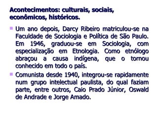 Acontecimentos: culturais, sociais, econômicos, históricos. Um ano depois, Darcy Ribeiro matriculou-se na Faculdade de Sociologia e Política de São Paulo. Em 1946, graduou-se em Sociologia, com especialização em Etnologia. Como etnólogo abraçou a causa indígena, que o tornou conhecido em todo o país. Comunista desde 1940, integrou-se rapidamente num grupo intelectual paulista, do qual faziam parte, entre outros, Caio Prado Júnior, Oswald de Andrade e Jorge Amado. 