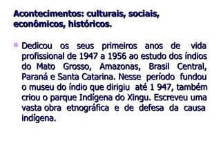 Acontecimentos: culturais, sociais, econômicos, históricos. Dedicou  os  seus  primeiros  anos  de  vida profissional de 1947 a 1956 ao estudo dos índios do  Mato  Grosso,  Amazonas,  Brasil  Central, Paraná e Santa Catarina. Nesse  período  fundou o museu do índio que dirigiu  até 1 947, também criou o parque Indígena do Xingu. Escreveu uma vasta obra  etnográfica  e  de  defesa  da  causa indígena.  