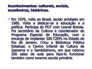 Acontecimentos: culturais, sociais, econômicos, históricos. Em 1976, volta ao Brasil, sendo anistiado em 1980. Volta a dedicar-se à educação e a política. Participa do PDT com Leonel Brizola. Foi secretário da Cultura e coordenador do Programa Especial de Educação, com o encargo de implantar 500 CIEPs no Estado do Rio de Janeiro. Criou a Biblioteca Pública Estadual, o Centro Infantil de Cultura de Ipanema e o Sambódromo, em que colocou 200 salas de aula para faze-lo funcionar também como enorme escola primária. 
