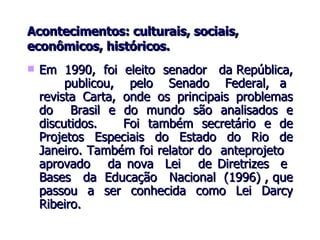 Acontecimentos: culturais, sociais, econômicos, históricos. Em  1990,  foi  eleito  senador  da República,  publicou,  pelo  Senado  Federal,  a  revista Carta, onde os principais problemas do  Brasil e do mundo são analisados e discutidos.  Foi também secretário e de Projetos Especiais do Estado do Rio de Janeiro. Também foi relator do  anteprojeto  aprovado  da nova  Lei  de Diretrizes  e  Bases  da  Educação  Nacional  (1996) , que passou a ser conhecida como Lei Darcy Ribeiro.  