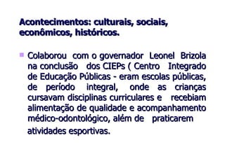 Acontecimentos: culturais, sociais, econômicos, históricos. Colaborou  com o governador  Leonel  Brizola na conclusão  dos CIEPs ( Centro  Integrado de Educação Públicas - eram escolas públicas, de  período  integral,  onde  as  crianças cursavam disciplinas curriculares e  recebiam alimentação de qualidade e acompanhamento médico-odontológico, além de  praticarem  atividades esportivas. 