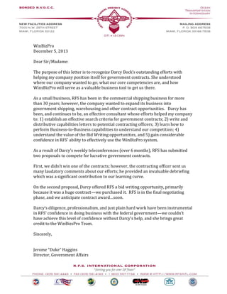 WinBizPro 
December 5, 2013 
Dear Sir/Madame: 
The purpose of this letter is to recognize Darcy Bock’s outstanding efforts with helping my company position itself for government contracts. She understood where our company wanted to go; what our core competencies are, and how WinsBizPro will serve as a valuable business tool to get us there. 
As a small business, RFS has been in the commercial shipping business for more than 30 years; however, the company wanted to expand its business into government shipping, warehousing and other contract opportunities. Darcy has been, and continues to be, an effective consultant whose efforts helped my company to: 1) establish an effective search criteria for government contracts; 2) write and distributive capabilities letters to potential contracting officers; 3) learn how to perform Business-to-Business capabilities to understand our competition; 4) understand the value of the Bid Writing opportunities, and 5) gain considerable confidence in RFS’ ability to effectively use the WinBizPro system. 
As a result of Darcy’s weekly teleconferences (over 6 months), RFS has submitted two proposals to compete for lucrative government contracts. 
First, we didn’t win one of the contracts; however, the contracting officer sent us many laudatory comments about our efforts; he provided an invaluable debriefing which was a significant contribution to our learning curve. 
On the second proposal, Darcy offered RFS a bid writing opportunity, primarily because it was a huge contract—we purchased it. RFS is in the final negotiating phase, and we anticipate contract award…soon. 
Darcy’s diligence, professionalism, and just plain hard work have been instrumental in RFS’ confidence in doing business with the federal government—we couldn’t have achieve this level of confidence without Darcy’s help, and she brings great credit to the WinBizsPro Team. 
Sincerely, 
Jerome “Duke” Haggins 
Director, Government Affairs 
 
