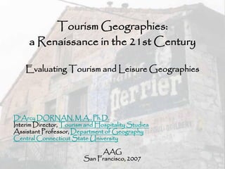 Tourism Geographies:
     a Renaissance in the 21st Century

    Evaluating Tourism and Leisure Geographies




D'Arcy DORNAN, M.A., Ph.D.
Interim Director, Tourism and Hospitality Studies
Assistant Professor, Department of Geography
Central Connecticut State University

                              AAG
                         San Francisco, 2007
 