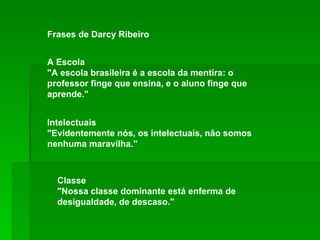 Frases de Darcy Ribeiro A Escola  "A escola brasileira é a escola da mentira: o professor finge que ensina, e o aluno finge que aprende."  Intelectuais  "Evidentemente nós, os intelectuais, não somos nenhuma maravilha."  Classe  "Nossa classe dominante está enferma de desigualdade, de descaso."  