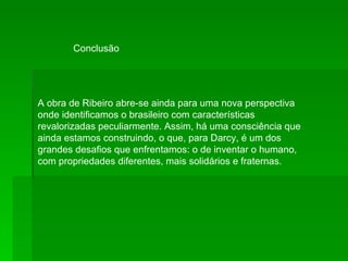 A obra de Ribeiro abre-se ainda para uma nova perspectiva onde identificamos o brasileiro com características revalorizadas peculiarmente. Assim, há uma consciência que ainda estamos construindo, o que, para Darcy, é um dos grandes desafios que enfrentamos: o de inventar o humano, com propriedades diferentes, mais solidários e fraternas.  Conclusão 
