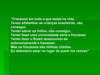 “ Fracassei em tudo o que tentei na vida. Tentei alfabetizar as crianças brasileiras, não consegui.  Tentei salvar os índios, não consegui.  Tentei fazer uma universidade séria e fracassei.  Tentei fazer o Brasil desenvolver-se autonomamente e fracassei.  Mas os fracassos são minhas vitórias.  Eu detestaria estar no lugar de quem me venceu"  