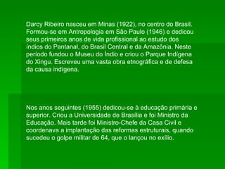 Darcy Ribeiro nasceu em Minas (1922), no centro do Brasil. Formou-se em Antropologia em São Paulo (1946) e dedicou seus primeiros anos de vida profissional ao estudo dos índios do Pantanal, do Brasil Central e da Amazônia. Neste período fundou o Museu do Índio e criou o Parque Indígena do Xingu. Escreveu uma vasta obra etnográfica e de defesa da causa indígena. Nos anos seguintes (1955) dedicou-se à educação primária e superior. Criou a Universidade de Brasília e foi Ministro da Educação. Mais tarde foi Ministro-Chefe da Casa Civil e coordenava a implantação das reformas estruturais, quando sucedeu o golpe militar de 64, que o lançou no exílio. 