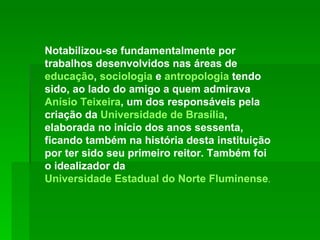 Notabilizou-se fundamentalmente por trabalhos desenvolvidos nas áreas de  educação ,  sociologia  e  antropologia  tendo sido, ao lado do amigo a quem admirava  Anísio Teixeira , um dos responsáveis pela criação da  Universidade de Brasília , elaborada no início dos anos sessenta, ficando também na história desta instituição por ter sido seu primeiro reitor. Também foi o idealizador da  Universidade Estadual do Norte Fluminense .  