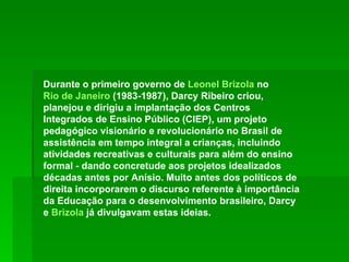 Durante o primeiro governo de  Leonel Brizola  no  Rio de Janeiro  (1983-1987), Darcy Ribeiro criou, planejou e dirigiu a implantação dos Centros Integrados de Ensino Público (CIEP), um projeto pedagógico visionário e revolucionário no Brasil de assistência em tempo integral a crianças, incluindo atividades recreativas e culturais para além do ensino formal - dando concretude aos projetos idealizados décadas antes por Anísio. Muito antes dos políticos de direita incorporarem o discurso referente à importância da Educação para o desenvolvimento brasileiro, Darcy e  Brizola  já divulgavam estas ideias.  