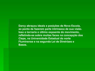 Darcy abraçou ideais e posições da Nova Escola, ao ponto de fazerem parte intrínseca de sua visão. Isso o tornaria o último expoente do movimento, refletindo-se sobre muitas faces na concepção dos Cieps, na Universidade Estadual do norte Fluminense e na segunda Lei de Diretrizes e Bases. 