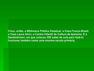 Criou, então, a Biblioteca Pública Estadual, a Casa França-Brasil, a Casa Laura Alvin, o Centro Infantil de Cultura de Ipanema. E o Sambódromo, em que colocou 200 salas de aula para fazê-lo funcionar também como uma enorme escola primária. 