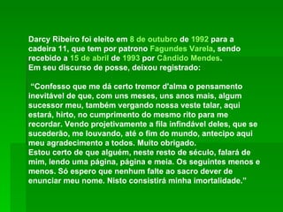 Darcy Ribeiro foi eleito em  8 de outubro  de  1992  para a cadeira 11, que tem por patrono  Fagundes Varela , sendo recebido a  15 de abril  de  1993  por  Cândido Mendes . Em seu discurso de posse, deixou registrado: “ Confesso que me dá certo tremor d'alma o pensamento inevitável de que, com uns meses, uns anos mais, algum sucessor meu, também vergando nossa veste talar, aqui estará, hirto, no cumprimento do mesmo rito para me recordar. Vendo projetivamente a fila infindável deles, que se sucederão, me louvando, até o fim do mundo, antecipo aqui meu agradecimento a todos. Muito obrigado. Estou certo de que alguém, neste resto de século, falará de mim, lendo uma página, página e meia. Os seguintes menos e menos. Só espero que nenhum falte ao sacro dever de enunciar meu nome. Nisto consistirá minha imortalidade.” 