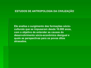 Ele analisa o surgimento das formações sócio-culturais que se impuseram desde 10.000 anos, com o objetivo de entender as causas do desenvolvimento sócio-econômico desigual e quais as perspectivas para os povos ditos atrasados. ESTUDOS DE ANTROPOLOGIA DA CIVILIZAÇÃO 
