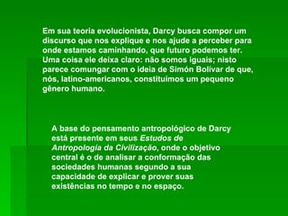 A base do pensamento antropológico de Darcy está presente em seus  Estudos de Antropologia da Civilização , onde o objetivo central é o de analisar a conformação das sociedades humanas segundo a sua capacidade de explicar e prover suas existências no tempo e no espaço. Em sua teoria evolucionista, Darcy busca compor um discurso que nos explique e nos ajude a perceber para onde estamos caminhando, que futuro podemos ter. Uma coisa ele deixa claro: não somos iguais; nisto parece comungar com o ideia de Simón Bolívar de que, nós, latino-americanos, constituímos um pequeno gênero humano. 