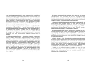 223
Com base nela é que se estrutura o nosso Carnaval, o culto de Iemanjá, a
capoeira e inumeráveis manifestações culturais. Mas o negro aproveita cada
oportunidade que lhe é dada para expressar o seu valor. Isso ocorre em
todos os campos em que não se exige escolaridade. É o caso da música
popular, do futebol e de numerosas formas menos visíveis de competição e
de expressão. O negro vem a ser, por isso, apesar de todas as vicissitudes
que enfrenta, o componente mais criativo da cultura brasileira e aquele que,
junto com os índios, mais singulariza o nosso povo.
O enorme contingente negro e mulato é, talvez, o mais brasileiro dos
componentes de nosso povo. O é porque, desafricanizado na mó da
escravidão, não sendo índio nativo nem branco reinol, só podia encontrar
sua identidade como brasileiro. Vale dizer, como um povo novo, feito de
gentes vindas de toda parte, em pleno e alegre processo de fusão. Assim é
que os negros não se aglutinam como uma massa disputante de autonomia
étnica, mas como gente intrinsecamente integrada no mesmo povo, o
brasileiro.
O mulato, participando biológica e socialmente do mundo branco, pode
acercar‐se melhor de sua cultura erudita e nos deu algumas das figuras
mais dignas e cultas que tivemos nas letras, nas artes e na política. Entre
eles, o artista Aleijadinho; o escritor Machado de Assis; o jurista Rui
Barbosa; o compositor José Maurício; o poeta Cruz e Sousa; o tribuno Luís
Gama; como políticos, os irmãos Mangabeira e Nelson Carneiro; e, como
intelectuais, Abdias do Nascimento e Guerreiro Ramos. Teve, também, por
sua vivacidade e pela extraordinária beleza de muitos deles ‐ sobretudo das
mulatas ‐, resultantes do vigor híbrido, maiores chances de ascensão social,
ainda que só progredisse na medida em que negava sua negritude. Posto
entre os dois mundos conflitantes ‐ o do negro, que ele rechaça, e o do
branco, que o rejeita ‐, o mulato se humaniza no drama de ser dois, que é o
de ser ninguém.
224
Nos últimos anos, por efeito do sucesso do negro americano, que foi tido
pelos brasileiros como uma vitória da raça, mas principalmente pela
ascensão de uma parcela da população de cor, através da educação e da
ampliação das oportunidades de emprego, o negro brasileiro vem tomando
coragem de assumir orgulhosamente sua condição de negro.
O mesmo ocorreu a muitos mulatos que saltaram para o lado negro de sua
dupla natureza. Essa passagem, de fato, era muito difícil, em razão da
imensa massa negra, afundada na miséria mais atroz, com que não podia se
confundir. Massa que compõe a imagem popular do negro, cuja condição é
absolutamente indesejável, porque sobre ela recai, com toda dureza, o
pauperismo, as enfermidades, a criminalidade e a violência.
Isso ocorre numa sociedade doentia, de consciência deformada, em que o
negro é considerado como culpado de sua penúria. Nessas circunstâncias,
seu sofrimento não desperta nenhuma solidariedade e muito menos a
indignação. Em conseqüência, o destino dessa parcela majoritária da
população não é objeto de nenhuma forma específica de ajuda para que saia
da miséria e da ignorância.
Prevalece, em todo o Brasil, uma expectativa assimilacionista, que leva os
brasileiros a supor e desejar que os negros desapareçam pela branquização
progressiva. Ocorre, efetivamente, uma morenização dos brasileiros, mas
ela se faz tanto pela branquização dos pretos, como pela negrização dos
brancos. Desse modo, devemos configurar no futuro uma população
morena em que cada família, por imperativo genético, terá por vezes,
ocasionalmente, uma negrinha retinta ou um branquinho desbotado.
É verdade que com os maiores índices de fertilidade dos pretos, em razão
de sua pobreza e da conduta que corresponde a ela, os negros iriam
imprimir mais fortemente sua marca na população brasileira. Não é
impossível que, lá pelos meados do
 